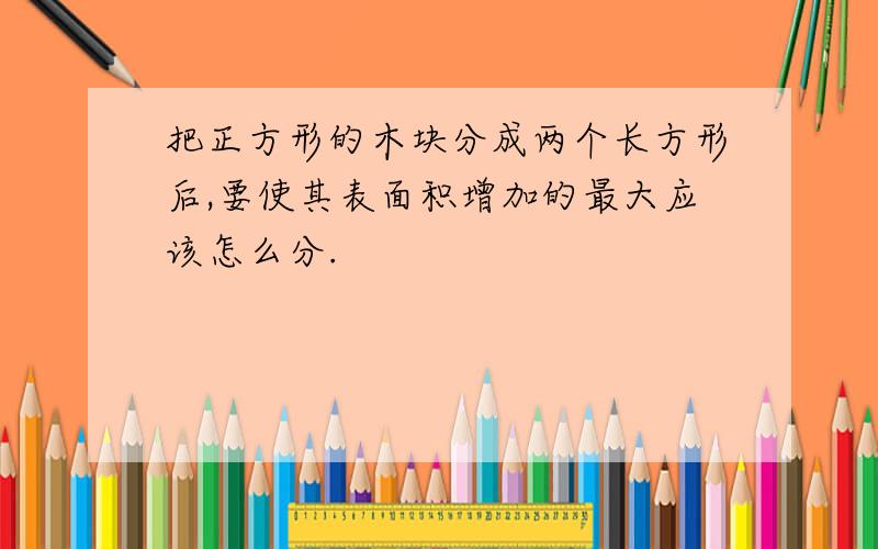 把正方形的木块分成两个长方形后,要使其表面积增加的最大应该怎么分.