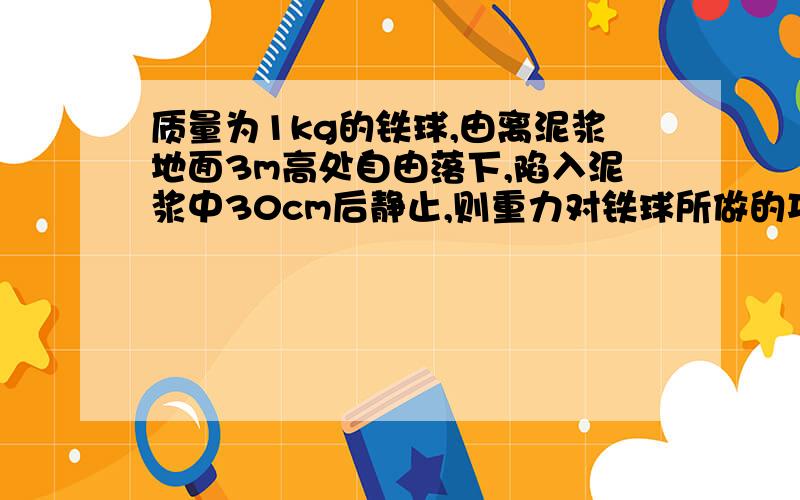 质量为1kg的铁球,由离泥浆地面3m高处自由落下,陷入泥浆中30cm后静止,则重力对铁球所做的功为?