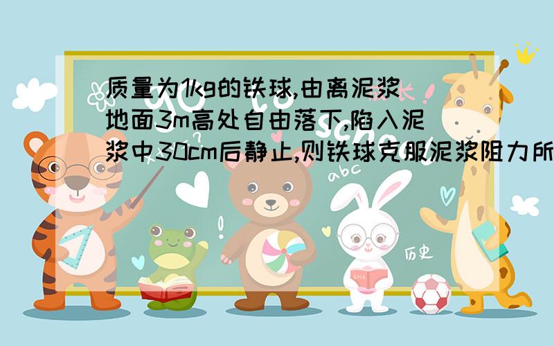 质量为1kg的铁球,由离泥浆地面3m高处自由落下,陷入泥浆中30cm后静止,则铁球克服泥浆阻力所做的功是?