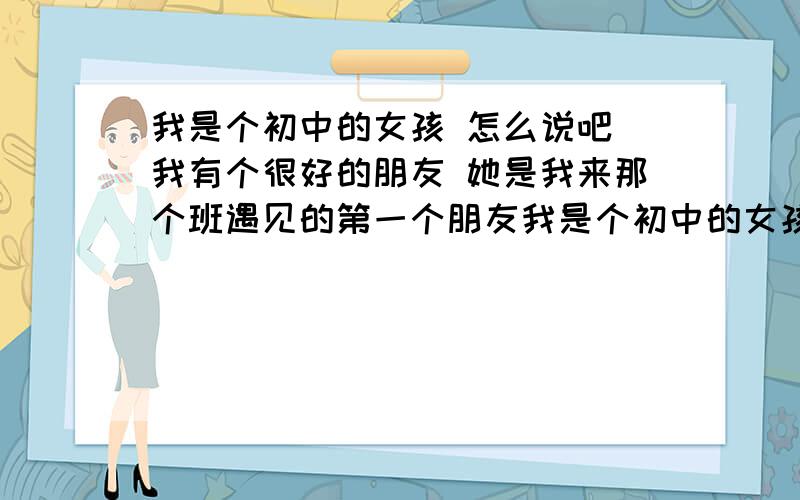 我是个初中的女孩 怎么说吧 我有个很好的朋友 她是我来那个班遇见的第一个朋友我是个初中的女孩  怎么说吧  我有个很好的朋友 她是我来那个班遇见的第一个朋友  她因为是住寝室的  有