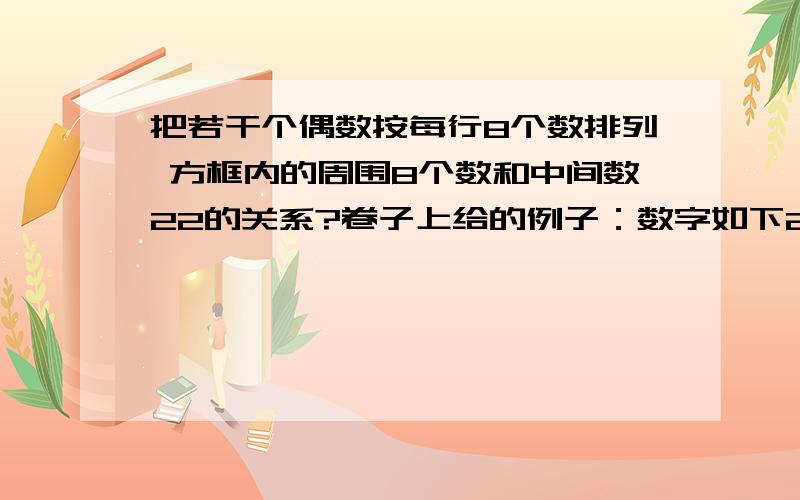 把若干个偶数按每行8个数排列 方框内的周围8个数和中间数22的关系?卷子上给的例子：数字如下2 4 6 8 10 12 14 1618 20 22 24 26 28 30 3234 36 38 40 42 44 46 48以此类推每行8个数放框里德数是：4 6 820 22 24