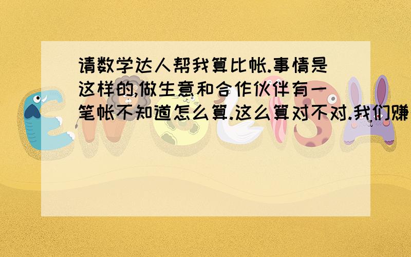 请数学达人帮我算比帐.事情是这样的,做生意和合作伙伴有一笔帐不知道怎么算.这么算对不对.我们赚的到钱是一人一半的.  上星期我买老酒从自己腰包里掏了1700,然后生意结束后我们赚了4000