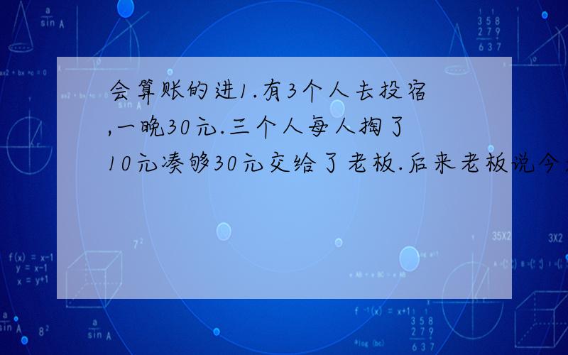 会算账的进1.有3个人去投宿,一晚30元.三个人每人掏了10元凑够30元交给了老板.后来老板说今天优惠只要25元就够了,拿出5元命令服务生退还给他们,服务生偷偷藏起了2元,然后,把剩下的3元钱分