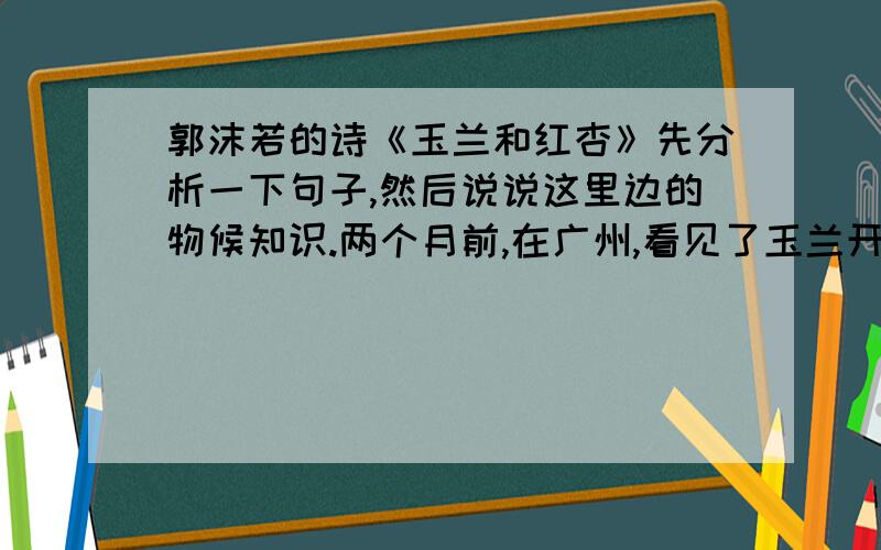 郭沫若的诗《玉兰和红杏》先分析一下句子,然后说说这里边的物候知识.两个月前,在广州,看见了玉兰开花；两个月后,在北京,又看见玉兰开花.玉兰花呀,我说,你走得真慢哪!费了两个月工夫,