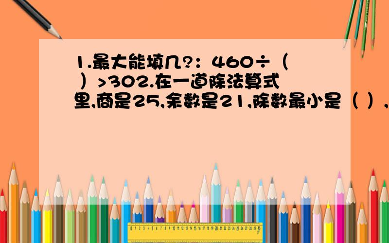 1.最大能填几?：460÷（ ）>302.在一道除法算式里,商是25,余数是21,除数最小是（ ）,当除数最小时,被除数是（ ）3.要使（ ）76÷6的商是两位数,（ ）中最大能填（ ）A.1 B.5 C.6 D.94.甲是乙的12倍,