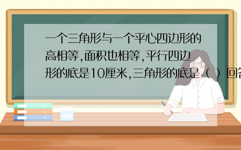 一个三角形与一个平心四边形的高相等,面积也相等,平行四边形的底是10厘米,三角形的底是（ ）回答对有的加分