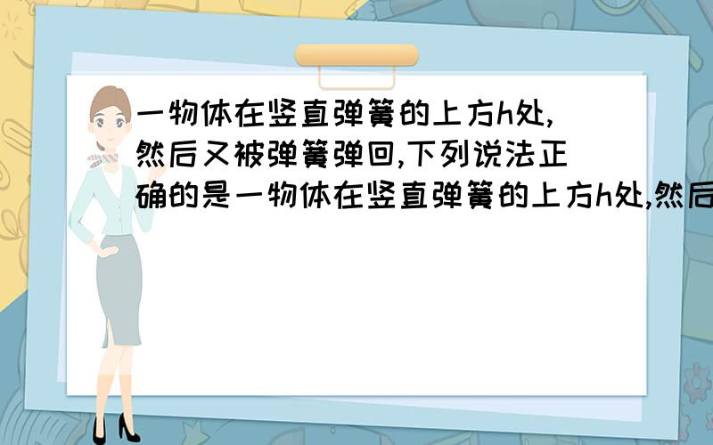 一物体在竖直弹簧的上方h处,然后又被弹簧弹回,下列说法正确的是一物体在竖直弹簧的上方h处,然后又被弹簧弹回,下列说法正确的是A.物体在任何时刻的机械能都跟初始时刻的机械能相等B.物