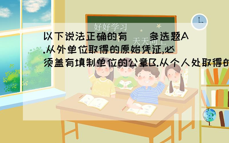 以下说法正确的有（）多选题A.从外单位取得的原始凭证,必须盖有填制单位的公章B.从个人处取得的原始凭证,必须有填制人的签名或者盖章C.自制原始凭证必须有经办单位领导人或者其指定