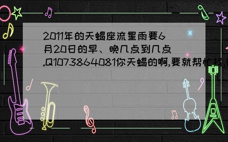 2011年的天蝎座流星雨要6月20日的早、晚几点到几点 .Q1073864081你天蝎的啊,要就帮忙找,因为小没人看