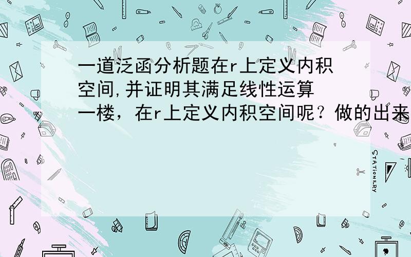 一道泛函分析题在r上定义内积空间,并证明其满足线性运算 一楼，在r上定义内积空间呢？做的出来我可以给悬赏 努力做就可以了哈 呵呵