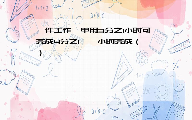 一件工作,甲用3分之1小时可完成4分之1,一小时完成（ ）