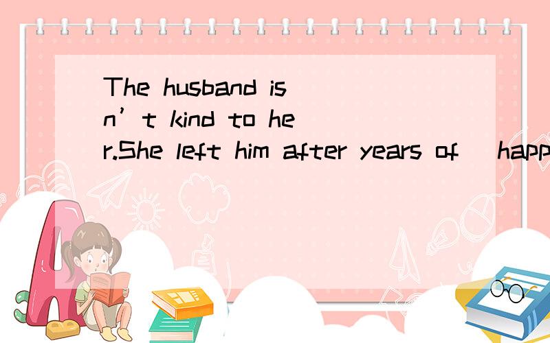 The husband isn’t kind to her.She left him after years of (happy).