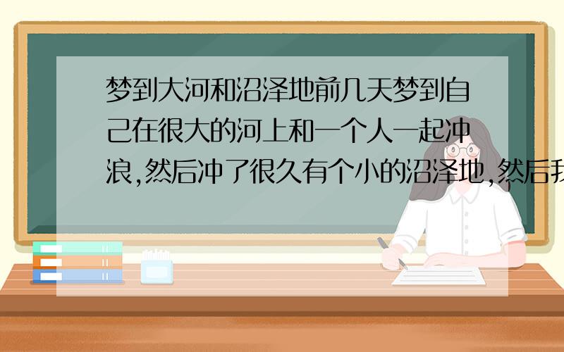 梦到大河和沼泽地前几天梦到自己在很大的河上和一个人一起冲浪,然后冲了很久有个小的沼泽地,然后我看到了就没进去.