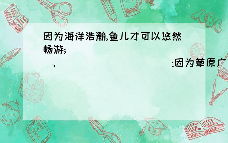 因为海洋浩瀚,鱼儿才可以悠然畅游;____________,___________:因为草原广袤,牛羊才可以闲庭信步.不要复制2012上海中考的答案