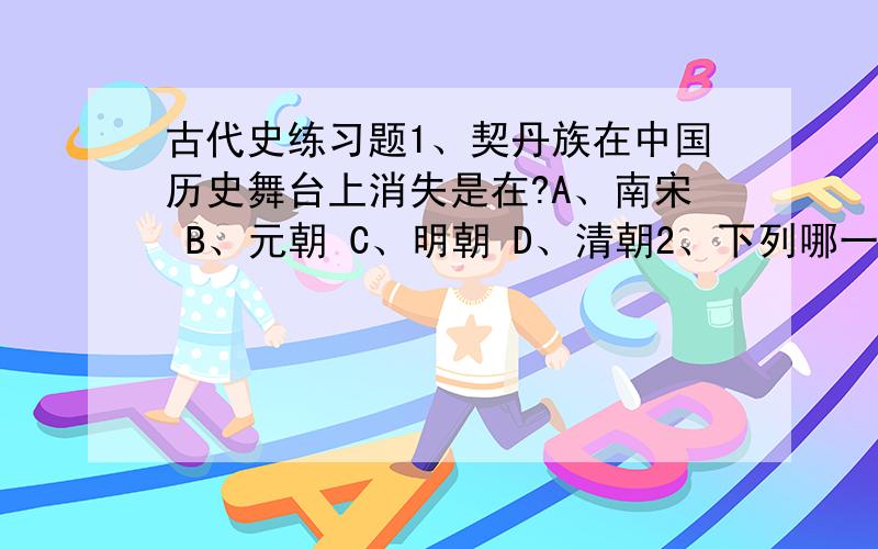 古代史练习题1、契丹族在中国历史舞台上消失是在?A、南宋 B、元朝 C、明朝 D、清朝2、下列哪一组因少数民族的原因而结束统治的?A、西周、西晋、北宋、南宋 B、西周、东汉、东晋、北宋C