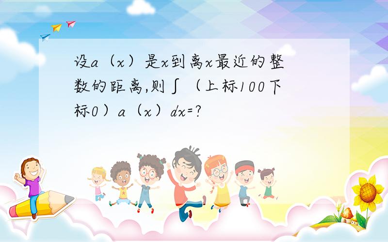 设a（x）是x到离x最近的整数的距离,则∫（上标100下标0）a（x）dx=?