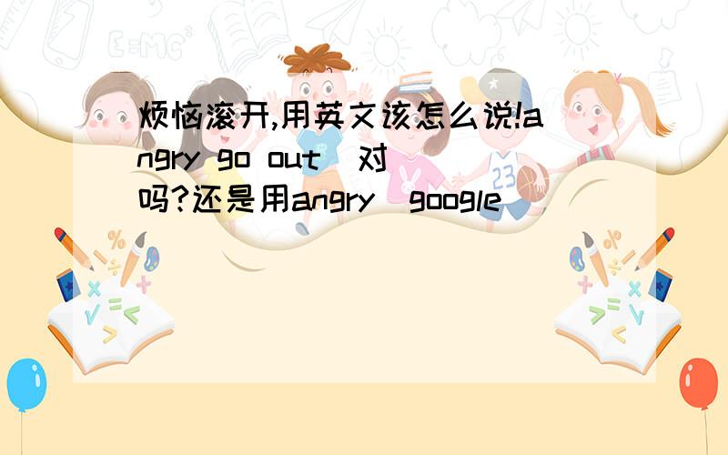 烦恼滚开,用英文该怎么说!angry go out  对吗?还是用angry  google