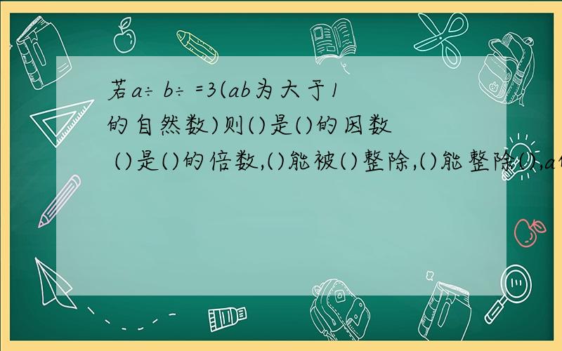 若a÷b÷=3(ab为大于1的自然数)则()是()的因数 ()是()的倍数,()能被()整除,()能整除(),a的因数有()个还有一道：李大爷有一笔存款，是5位数，同是2.3.5的倍数，前两位是2，后两位数25组成的符合条