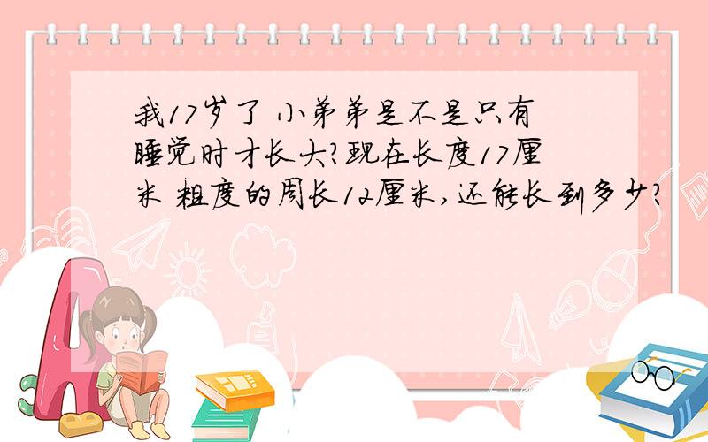 我17岁了 小弟弟是不是只有睡觉时才长大?现在长度17厘米 粗度的周长12厘米,还能长到多少?