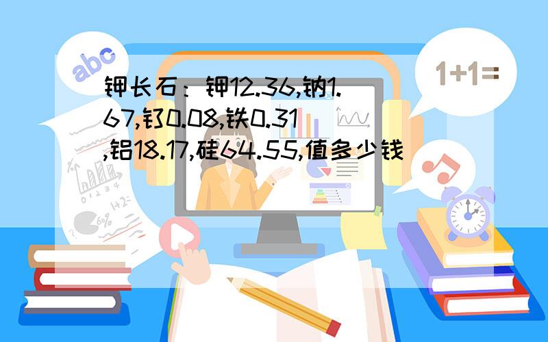 钾长石：钾12.36,钠1.67,钛0.08,铁0.31,铝18.17,硅64.55,值多少钱