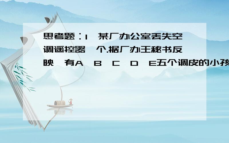 思考题：1、某厂办公室丢失空调遥控器一个.据厂办王秘书反映,有A、B、C、D、E五个调皮的小孩在丢失遥控器的当天到过办公室.于是把他们找来,分别进行询问.A说：它（指遥控器）是C拿的.B