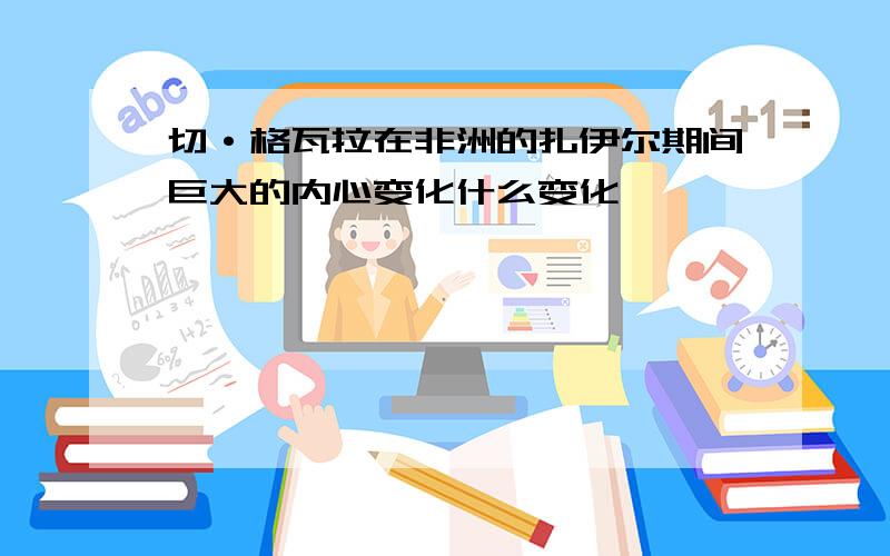 切·格瓦拉在非洲的扎伊尔期间巨大的内心变化什么变化