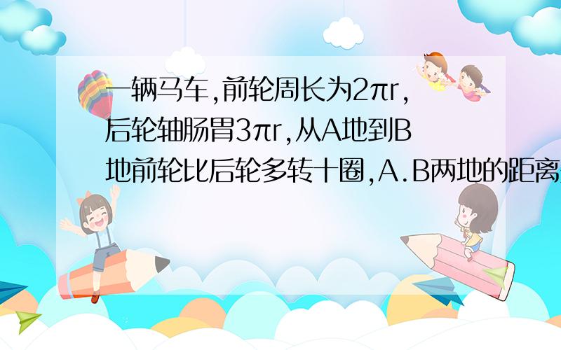 一辆马车,前轮周长为2πr,后轮轴肠胃3πr,从A地到B地前轮比后轮多转十圈,A.B两地的距离是多少?由于近期要参加奥数竞赛需要做很多难题，希望回答者能够以最容易理解的方式予以回复。（要