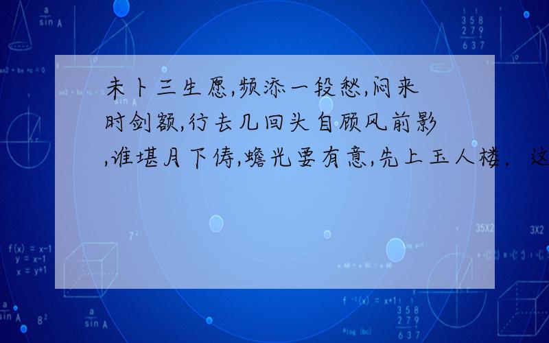 未卜三生愿,频添一段愁,闷来时剑额,行去几回头自顾风前影,谁堪月下俦,蟾光要有意,先上玉人楼．这好象是一首词吧 我不明白其中的意思