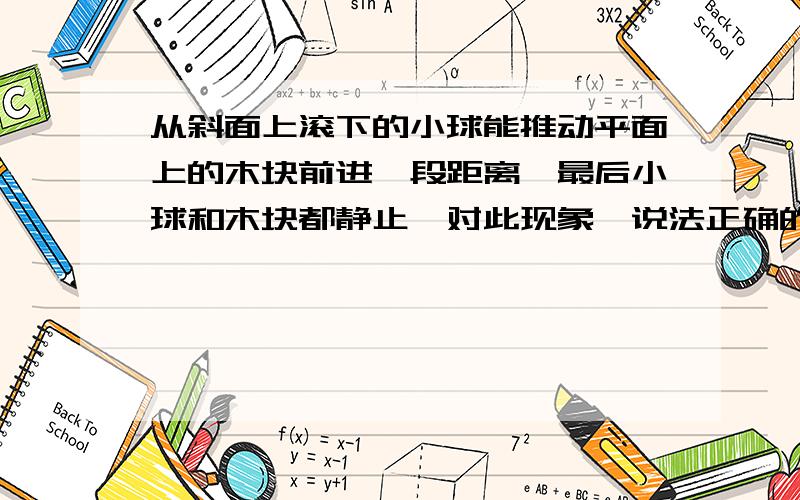 从斜面上滚下的小球能推动平面上的木块前进一段距离,最后小球和木块都静止,对此现象,说法正确的是A.小球和木块的机械能都消失了B小球的机械能转移到木块上,但机械能的总量保持不变C.