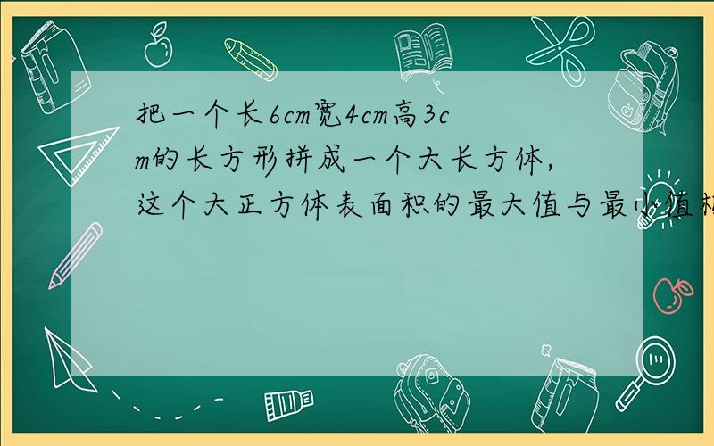 把一个长6cm宽4cm高3cm的长方形拼成一个大长方体,这个大正方体表面积的最大值与最小值相差多少