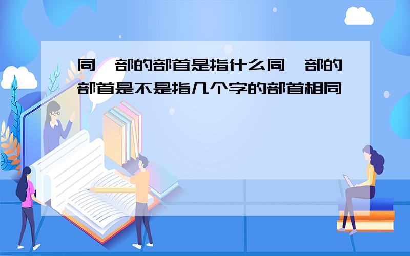 同一部的部首是指什么同一部的部首是不是指几个字的部首相同