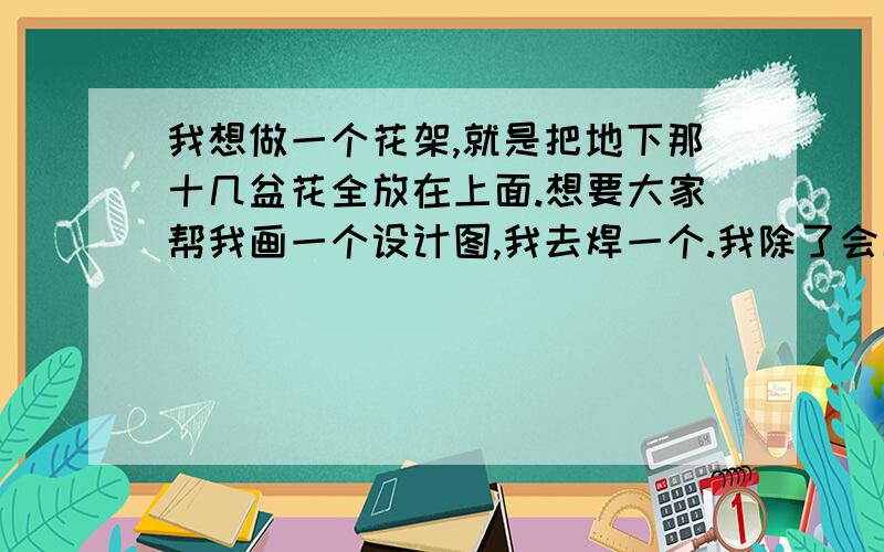 我想做一个花架,就是把地下那十几盆花全放在上面.想要大家帮我画一个设计图,我去焊一个.我除了会画一下直线就再也画不出来别的了!花放在地上又乱,而且不好见太阳.我想要一个四层的,