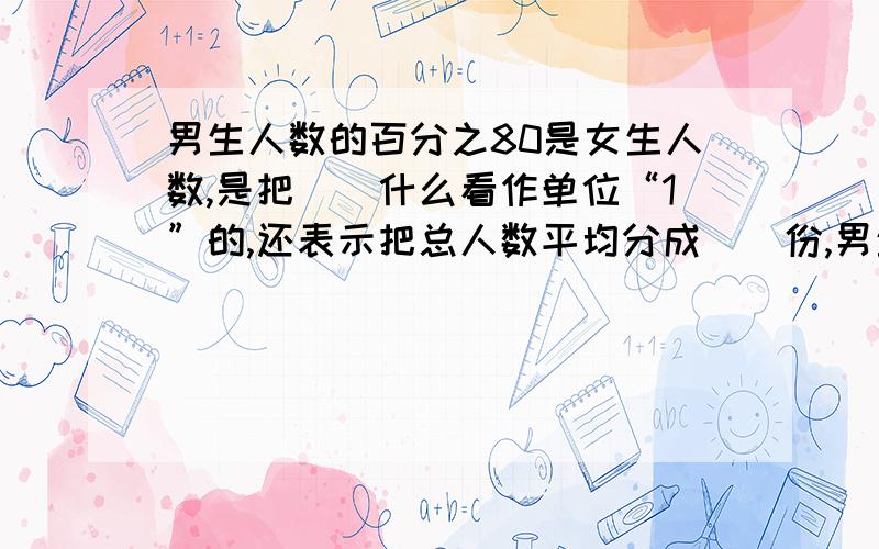 男生人数的百分之80是女生人数,是把（)什么看作单位“1”的,还表示把总人数平均分成（）份,男生占了总人数的（)份,男生比女生多（）百分之几.