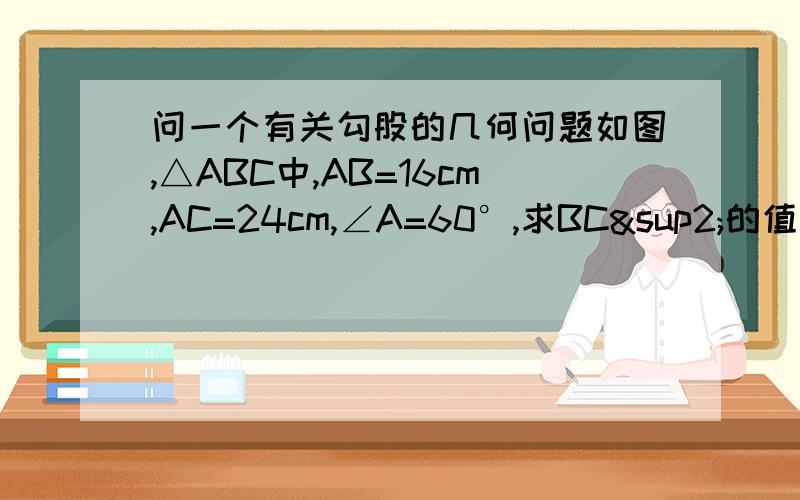 问一个有关勾股的几何问题如图,△ABC中,AB=16cm,AC=24cm,∠A=60°,求BC²的值把过程写好点,提供一些符号：△ ² ³ ° √ ∠ ∵ ∴ － ＋ × ÷ （ ） ｛ ｝ [ ]图 。星期天急需 要初二的方法