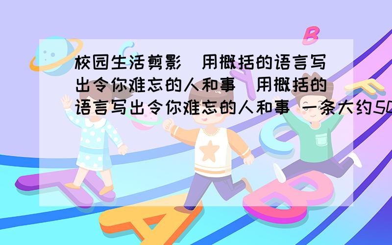 校园生活剪影（用概括的语言写出令你难忘的人和事）用概括的语言写出令你难忘的人和事 一条大约50个字左右难忘的老师：难忘的同学：难忘的校园：难忘的一节课：难忘的一次活动：