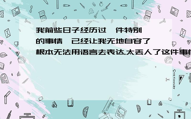 我前些日子经历过一件特别尴尬的事情,已经让我无地自容了,根本无法用语言去表达.太丢人了这件事情我一直想不开,看不透,我试着去改变心态,但是我发现没那么简单,我把世界想的特别恐怖