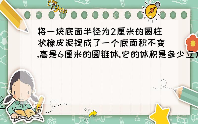 将一块底面半径为2厘米的圆柱状橡皮泥捏成了一个底面积不变,高是6厘米的圆锥体.它的体积是多少立方厘米?