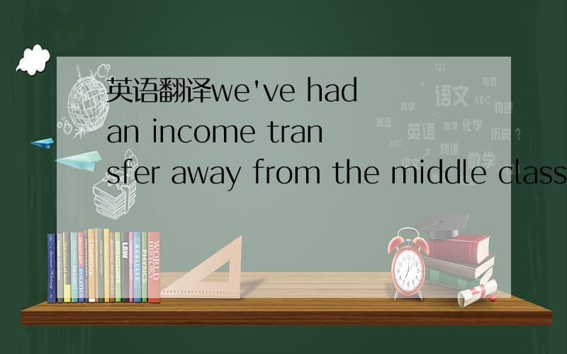 英语翻译we've had an income transfer away from the middle class.翻译全句,另,transfer away from请重点分析.