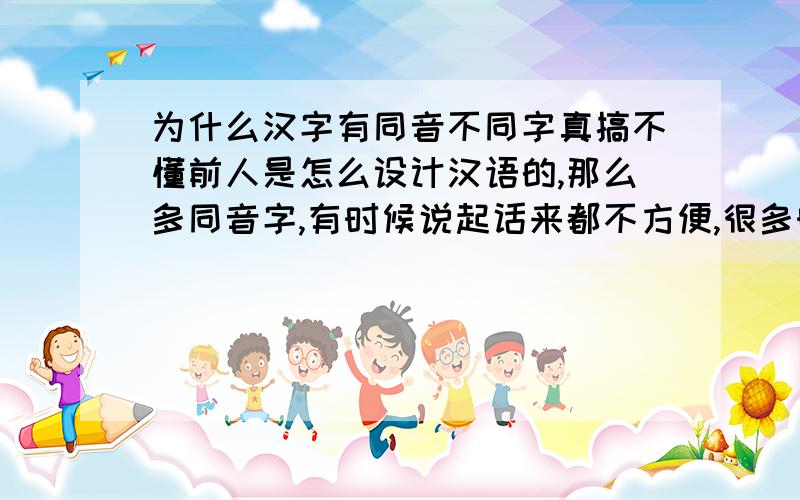 为什么汉字有同音不同字真搞不懂前人是怎么设计汉语的,那么多同音字,有时候说起话来都不方便,很多时候都要向对方解释.为什么前人设计汉语的时候不将每个汉字和读音都设计得有区别呢