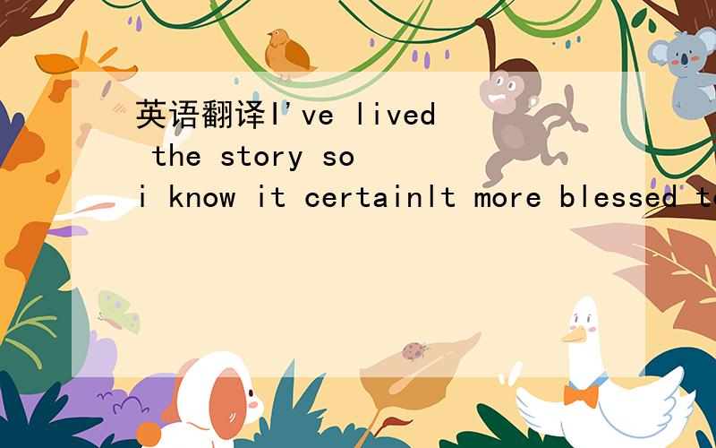 英语翻译I've lived the story so i know it certainlt more blessed to give than to receive because it comes back to you many many times over 这一句的SO前面的 和BECAUSE后面的怎么翻译