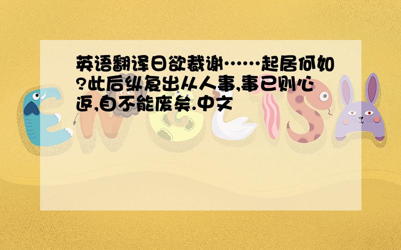 英语翻译日欲裁谢……起居何如?此后纵复出从人事,事已则心返,自不能废矣.中文