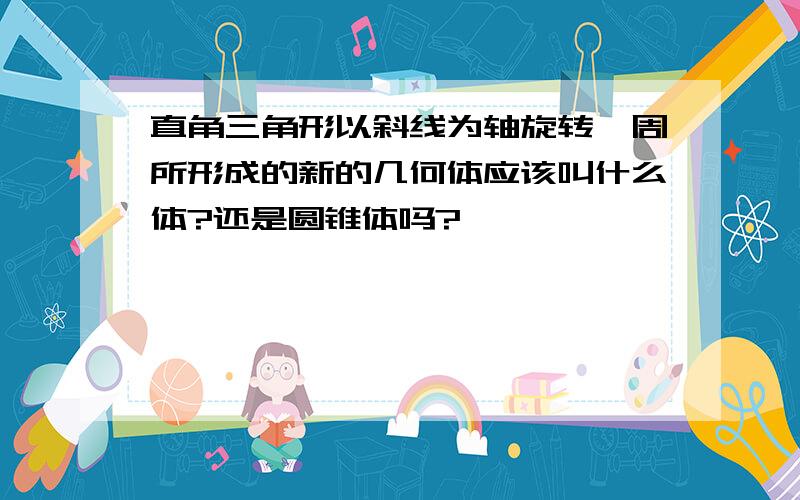 直角三角形以斜线为轴旋转一周所形成的新的几何体应该叫什么体?还是圆锥体吗?