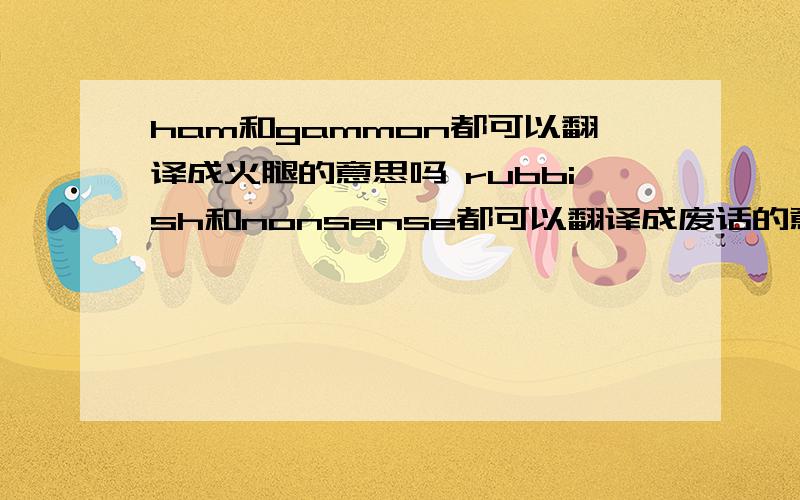 ham和gammon都可以翻译成火腿的意思吗 rubbish和nonsense都可以翻译成废话的意思吗