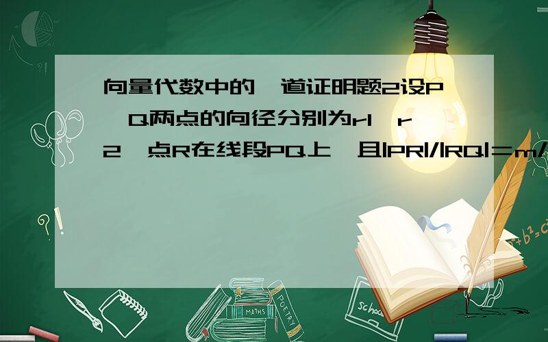 向量代数中的一道证明题2设P、Q两点的向径分别为r1、r2,点R在线段PQ上,且|PR|/|RQ|＝m/n,证明点R的向径为：r＝（nr1＋mr2)/(m+n)