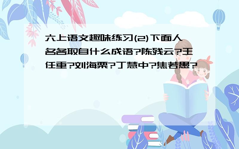 六上语文趣味练习(2)下面人名各取自什么成语?陈残云?王任重?刘海栗?丁慧中?焦若愚?