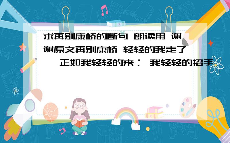 求再别康桥的断句 朗读用 谢谢原文再别康桥 轻轻的我走了, 正如我轻轻的来； 我轻轻的招手, 作别西天的云彩. 那河畔的金柳, 是夕阳中的新娘； 波光里的艳影, 在我的心头荡漾. 软泥上的