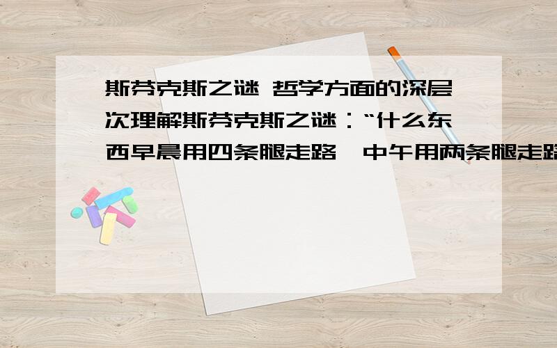 斯芬克斯之谜 哲学方面的深层次理解斯芬克斯之谜：“什么东西早晨用四条腿走路,中午用两条腿走路,晚上用三条腿走路?