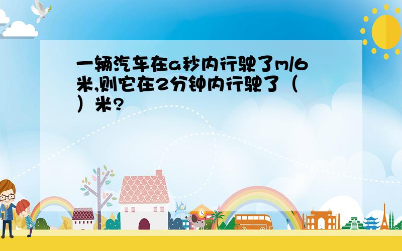 一辆汽车在a秒内行驶了m/6米,则它在2分钟内行驶了（ ）米?