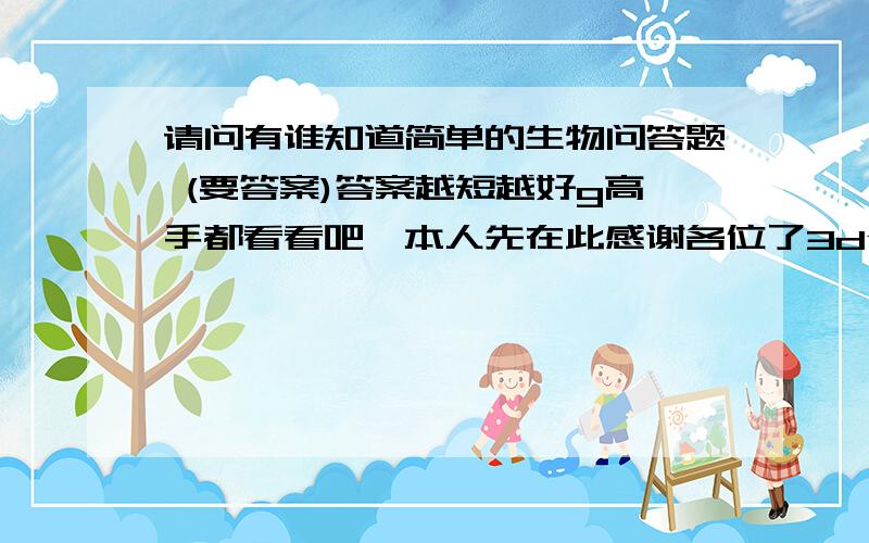 请问有谁知道简单的生物问答题 (要答案)答案越短越好g高手都看看吧,本人先在此感谢各位了3dy