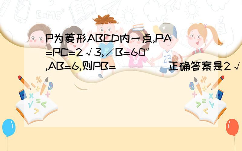 P为菱形ABCD内一点,PA=PC=2√3,∠B=60°,AB=6,则PB= ————正确答案是2√3,但是过程怎么来的?不难,就是我转不过弯来……